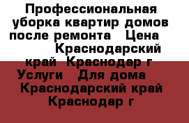 Профессиональная уборка квартир,домов после ремонта › Цена ­ 5 000 - Краснодарский край, Краснодар г. Услуги » Для дома   . Краснодарский край,Краснодар г.